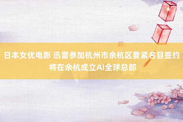 日本女优电影 迅雷参加杭州市余杭区要紧名目签约 将在余杭成立AI全球总部