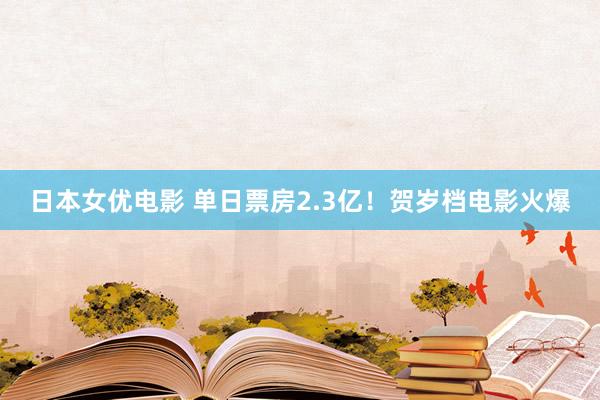 日本女优电影 单日票房2.3亿！贺岁档电影火爆