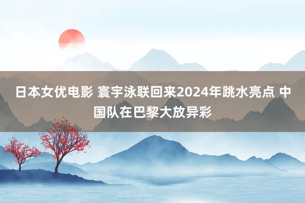 日本女优电影 寰宇泳联回来2024年跳水亮点 中国队在巴黎大放异彩