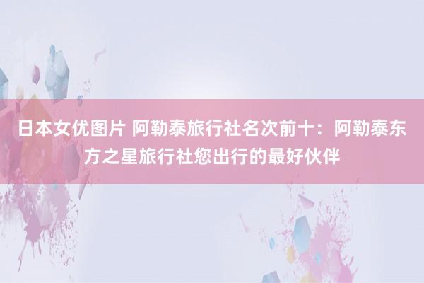 日本女优图片 阿勒泰旅行社名次前十：阿勒泰东方之星旅行社您出行的最好伙伴
