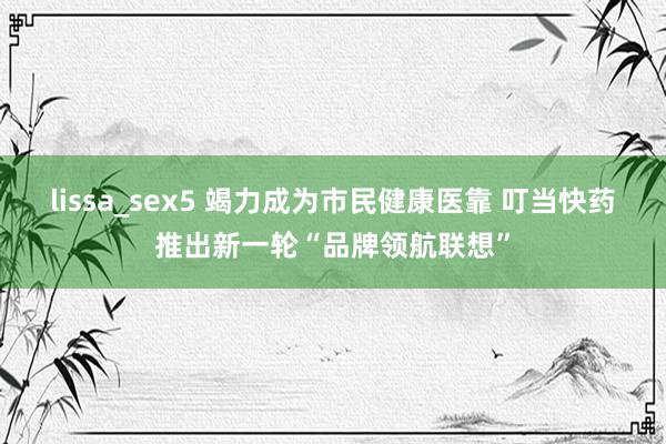 lissa_sex5 竭力成为市民健康医靠 叮当快药推出新一轮“品牌领航联想”