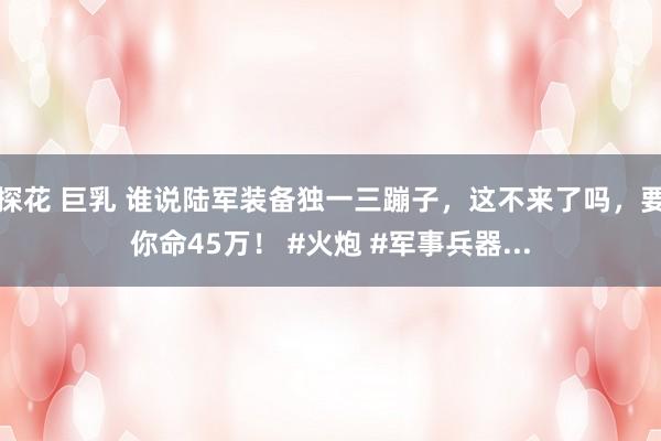 探花 巨乳 谁说陆军装备独一三蹦子，这不来了吗，要你命45万！ #火炮 #军事兵器...
