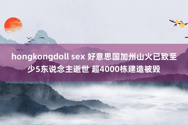 hongkongdoll sex 好意思国加州山火已致至少5东说念主逝世 超4000栋建造被毁