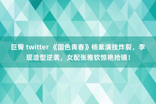 巨臀 twitter 《国色青春》杨紫演技炸裂，李现造型逆袭，女配张雅钦惊艳抢镜！
