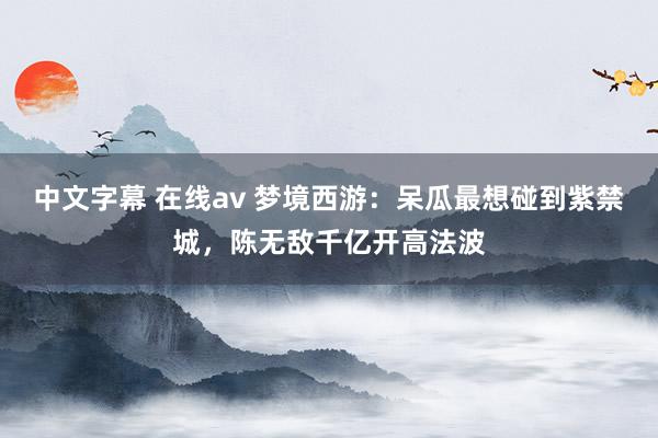 中文字幕 在线av 梦境西游：呆瓜最想碰到紫禁城，陈无敌千亿开高法波
