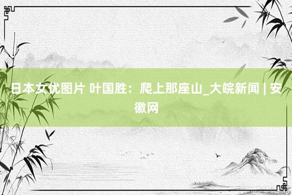 日本女优图片 叶国胜：爬上那座山_大皖新闻 | 安徽网