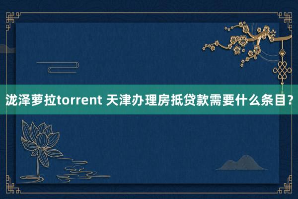泷泽萝拉torrent 天津办理房抵贷款需要什么条目？