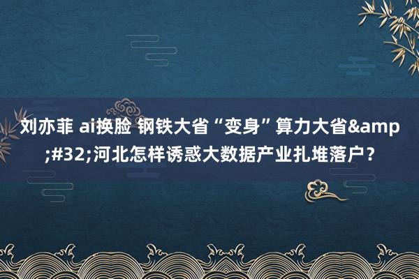 刘亦菲 ai换脸 钢铁大省“变身”算力大省&#32;河北怎样诱惑大数据产业扎堆落户？