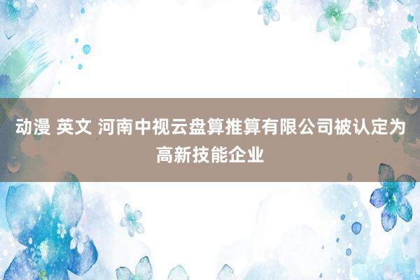 动漫 英文 河南中视云盘算推算有限公司被认定为高新技能企业