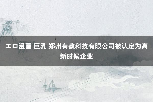 エロ漫画 巨乳 郑州有教科技有限公司被认定为高新时候企业