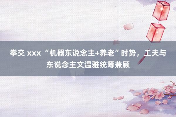 拳交 xxx “机器东说念主+养老”时势，工夫与东说念主文温雅统筹兼顾