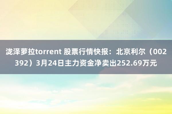 泷泽萝拉torrent 股票行情快报：北京利尔（002392）3月24日主力资金净卖出252.69万元