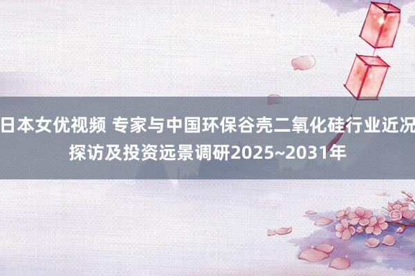 日本女优视频 专家与中国环保谷壳二氧化硅行业近况探访及投资远景调研2025~2031年