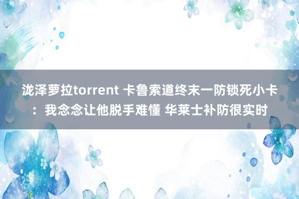 泷泽萝拉torrent 卡鲁索道终末一防锁死小卡：我念念让他脱手难懂 华莱士补防很实时