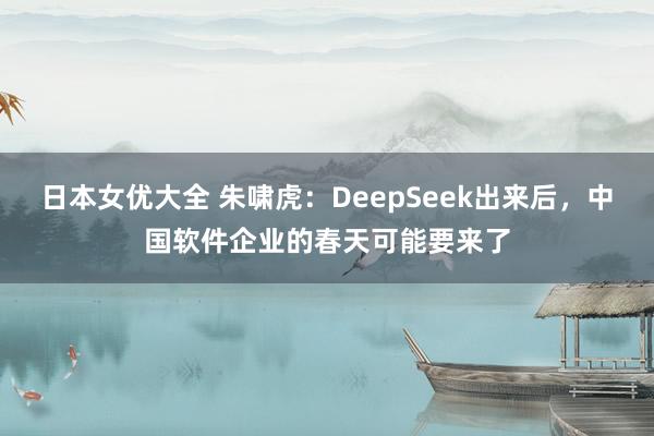 日本女优大全 朱啸虎：DeepSeek出来后，中国软件企业的春天可能要来了