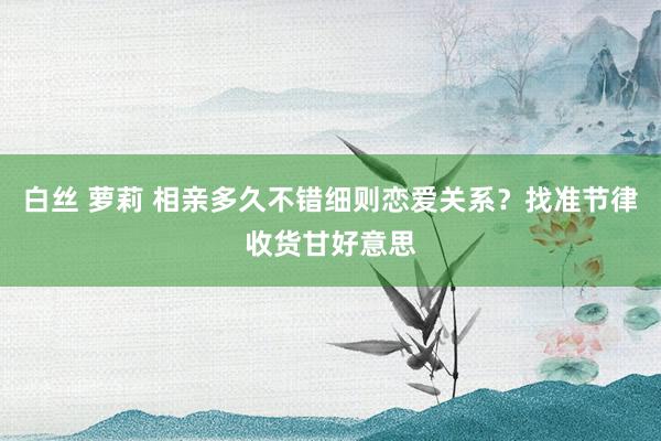 白丝 萝莉 相亲多久不错细则恋爱关系？找准节律收货甘好意思
