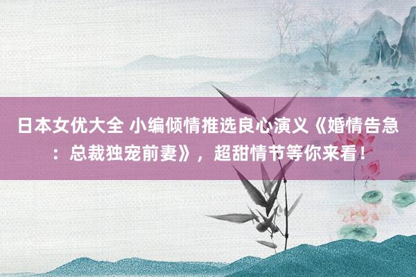 日本女优大全 小编倾情推选良心演义《婚情告急：总裁独宠前妻》，超甜情节等你来看！