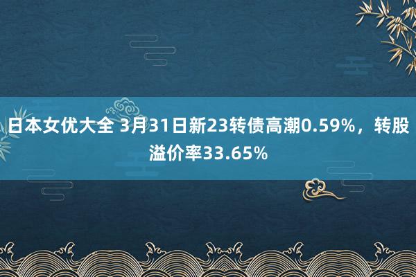 日本女优大全 3月31日新23转债高潮0.59%，转股溢价率33.65%