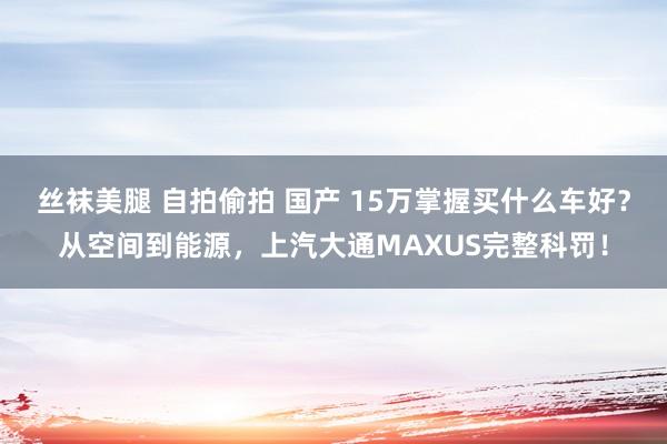 丝袜美腿 自拍偷拍 国产 15万掌握买什么车好？从空间到能源，上汽大通MAXUS完整科罚！