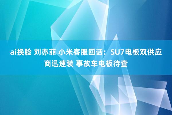 ai换脸 刘亦菲 小米客服回话：SU7电板双供应商迅速装 事故车电板待查