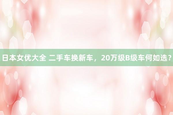 日本女优大全 二手车换新车，20万级B级车何如选？