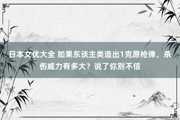 日本女优大全 如果东谈主类造出1克原枪弹，杀伤威力有多大？说了你别不信