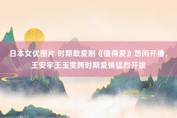 日本女优图片 时期敢爱剧《值得爱》悠闲开播，王安宇王玉雯跨时期爱情猛烈开拔