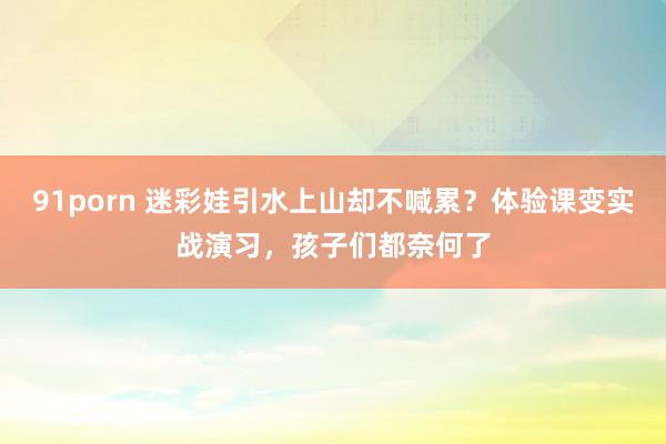 91porn 迷彩娃引水上山却不喊累？体验课变实战演习，孩子们都奈何了