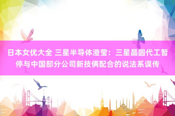 日本女优大全 三星半导体澄莹：三星晶圆代工暂停与中国部分公司新技俩配合的说法系误传