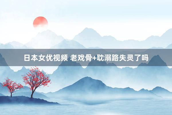 日本女优视频 老戏骨+耽溺路失灵了吗
