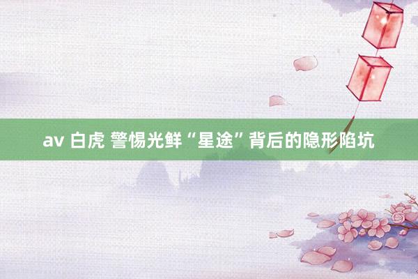av 白虎 警惕光鲜“星途”背后的隐形陷坑