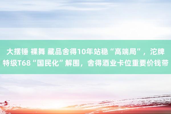 大摆锤 裸舞 藏品舍得10年站稳“高端局”，沱牌特级T68“国民化”解围，舍得酒业卡位重要价钱带