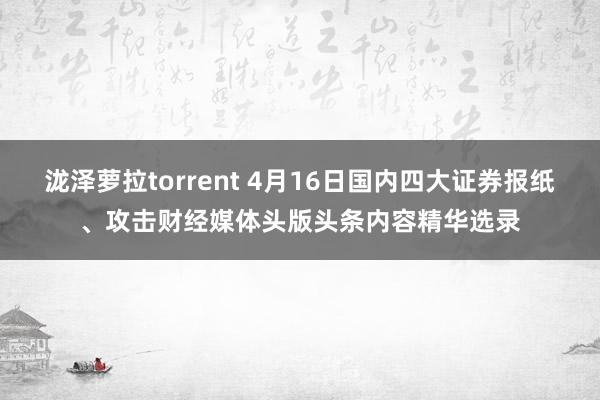 泷泽萝拉torrent 4月16日国内四大证券报纸、攻击财经媒体头版头条内容精华选录