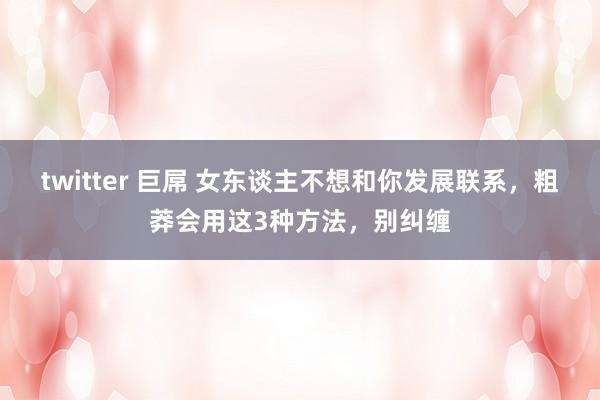 twitter 巨屌 女东谈主不想和你发展联系，粗莽会用这3种方法，别纠缠