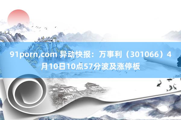 91porn,com 异动快报:万事利(301066)4月10日10点57分波及涨停板