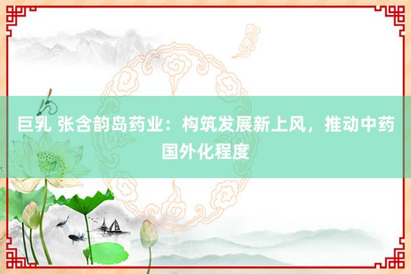 巨乳 张含韵岛药业：构筑发展新上风，推动中药国外化程度