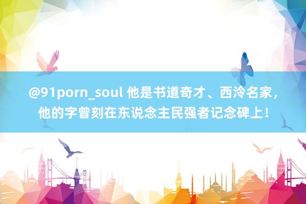 @91porn_soul 他是书道奇才、西泠名家，他的字曾刻在东说念主民强者记念碑上！