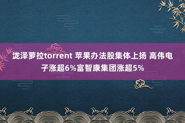 泷泽萝拉torrent 苹果办法股集体上扬 高伟电子涨超6%富智康集团涨超5%