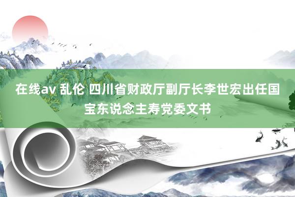 在线av 乱伦 四川省财政厅副厅长李世宏出任国宝东说念主寿党委文书