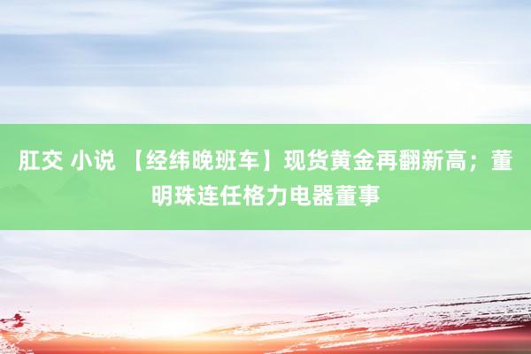 肛交 小说 【经纬晚班车】现货黄金再翻新高；董明珠连任格力电器董事